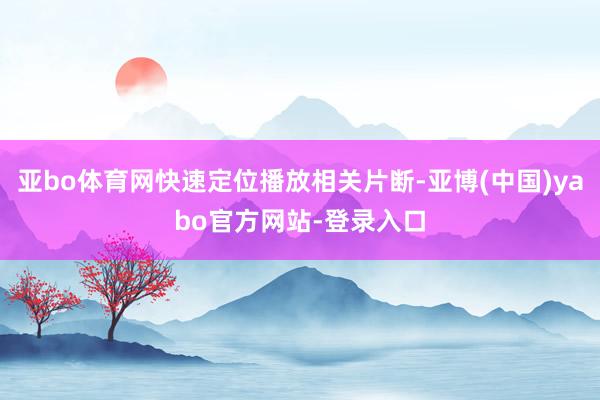 亚bo体育网快速定位播放相关片断-亚博(中国)yabo官方网站-登录入口
