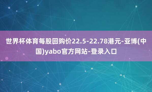 世界杯体育每股回购价22.5-22.78港元-亚博(中国)yabo官方网站-登录入口