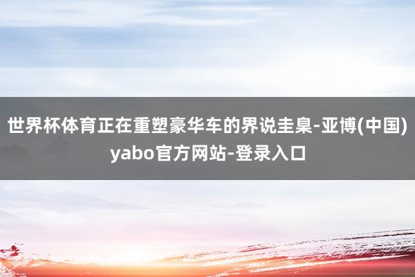 世界杯体育正在重塑豪华车的界说圭臬-亚博(中国)yabo官方网站-登录入口