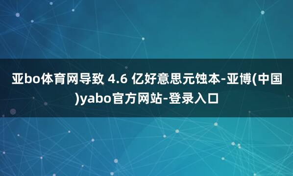 亚bo体育网导致 4.6 亿好意思元蚀本-亚博(中国)yabo官方网站-登录入口