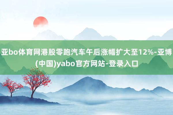 亚bo体育网港股零跑汽车午后涨幅扩大至12%-亚博(中国)yabo官方网站-登录入口