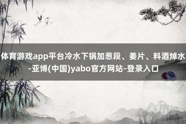 体育游戏app平台冷水下锅加葱段、姜片、料酒焯水-亚博(中国)yabo官方网站-登录入口