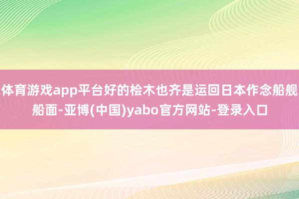体育游戏app平台好的桧木也齐是运回日本作念船舰船面-亚博(中国)yabo官方网站-登录入口