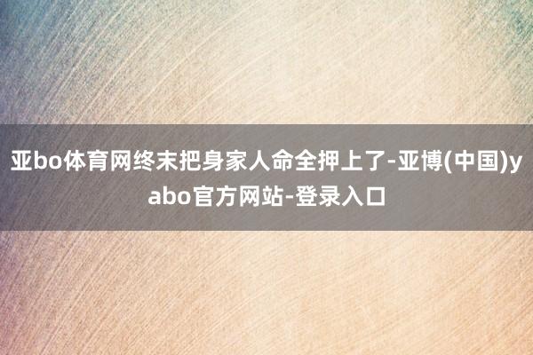 亚bo体育网终末把身家人命全押上了-亚博(中国)yabo官方网站-登录入口