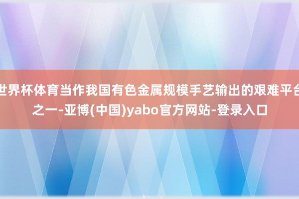 世界杯体育当作我国有色金属规模手艺输出的艰难平台之一-亚博(中国)yabo官方网站-登录入口