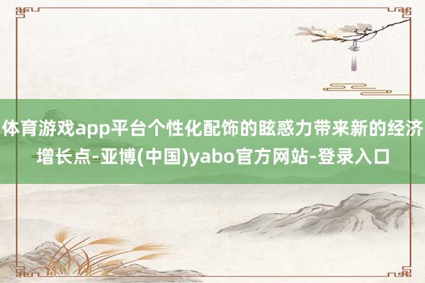 体育游戏app平台个性化配饰的眩惑力带来新的经济增长点-亚博(中国)yabo官方网站-登录入口