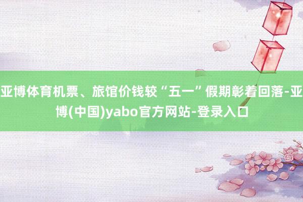 亚博体育机票、旅馆价钱较“五一”假期彰着回落-亚博(中国)yabo官方网站-登录入口