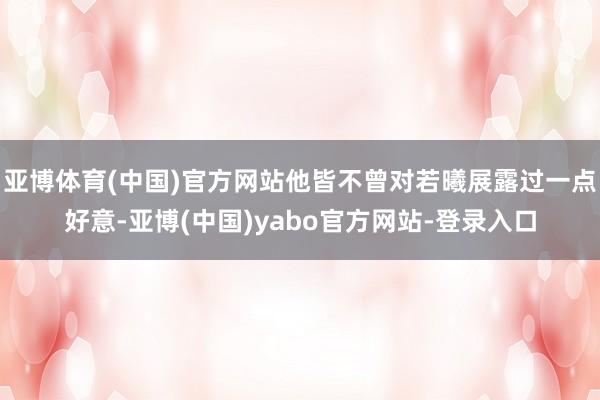 亚博体育(中国)官方网站他皆不曾对若曦展露过一点好意-亚博(中国)yabo官方网站-登录入口