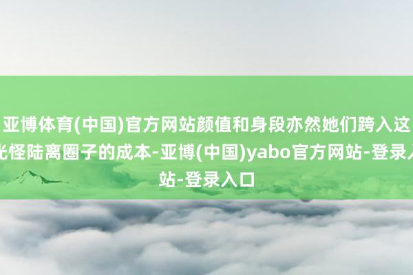 亚博体育(中国)官方网站颜值和身段亦然她们跨入这个光怪陆离圈子的成本-亚博(中国)yabo官方网站-登录入口
