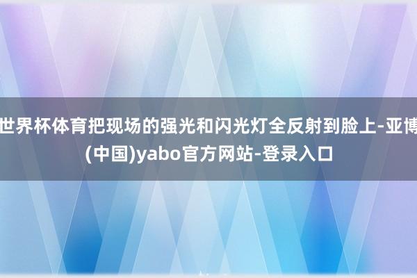 世界杯体育把现场的强光和闪光灯全反射到脸上-亚博(中国)yabo官方网站-登录入口
