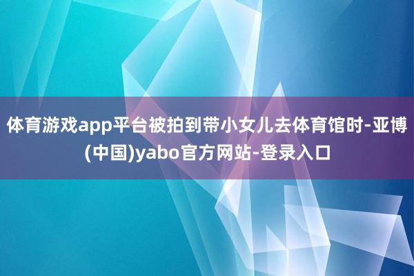 体育游戏app平台被拍到带小女儿去体育馆时-亚博(中国)yabo官方网站-登录入口