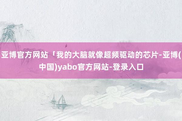 亚博官方网站「我的大脑就像超频驱动的芯片-亚博(中国)yabo官方网站-登录入口