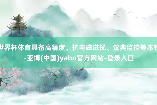 世界杯体育具备高精度、抗电磁滋扰、汉典监控等本性-亚博(中国)yabo官方网站-登录入口