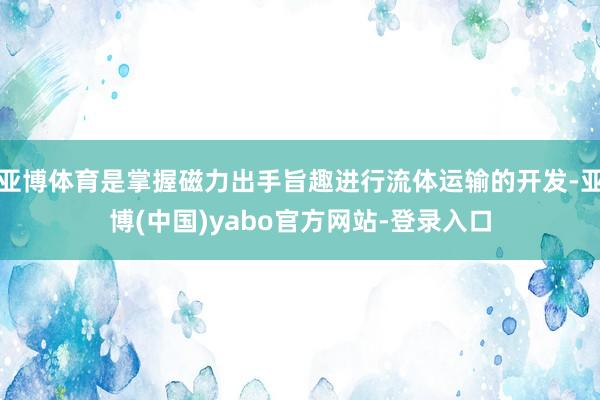 亚博体育是掌握磁力出手旨趣进行流体运输的开发-亚博(中国)yabo官方网站-登录入口