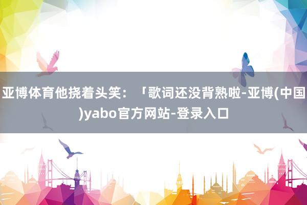 亚博体育他挠着头笑：「歌词还没背熟啦-亚博(中国)yabo官方网站-登录入口