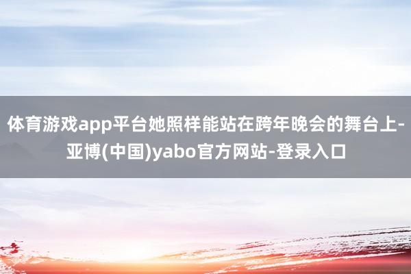 体育游戏app平台她照样能站在跨年晚会的舞台上-亚博(中国)yabo官方网站-登录入口