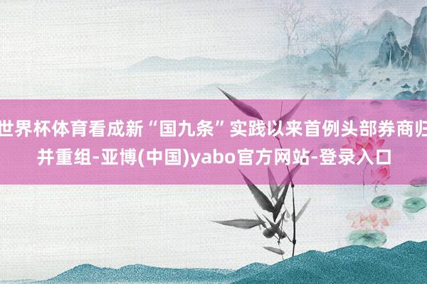 世界杯体育看成新“国九条”实践以来首例头部券商归并重组-亚博(中国)yabo官方网站-登录入口