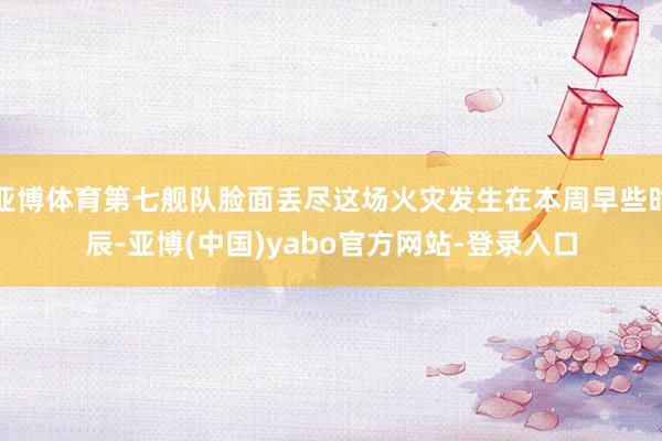 亚博体育第七舰队脸面丢尽这场火灾发生在本周早些时辰-亚博(中国)yabo官方网站-登录入口