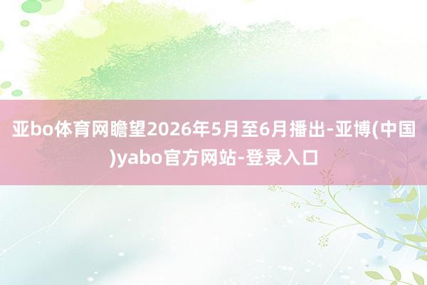 亚bo体育网瞻望2026年5月至6月播出-亚博(中国)yabo官方网站-登录入口