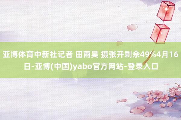 亚博体育中新社记者 田雨昊 摄张开剩余49%4月16日-亚博(中国)yabo官方网站-登录入口