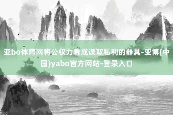 亚bo体育网将公权力看成谋取私利的器具-亚博(中国)yabo官方网站-登录入口