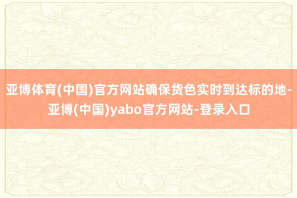 亚博体育(中国)官方网站确保货色实时到达标的地-亚博(中国)yabo官方网站-登录入口