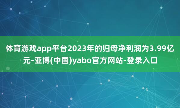 体育游戏app平台2023年的归母净利润为3.99亿元-亚博(中国)yabo官方网站-登录入口