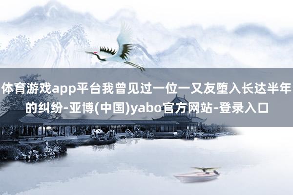 体育游戏app平台我曾见过一位一又友堕入长达半年的纠纷-亚博(中国)yabo官方网站-登录入口