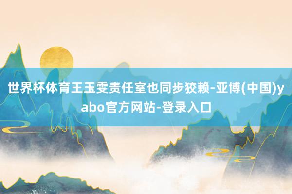 世界杯体育王玉雯责任室也同步狡赖-亚博(中国)yabo官方网站-登录入口