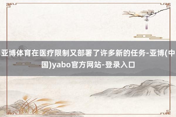 亚博体育在医疗限制又部署了许多新的任务-亚博(中国)yabo官方网站-登录入口