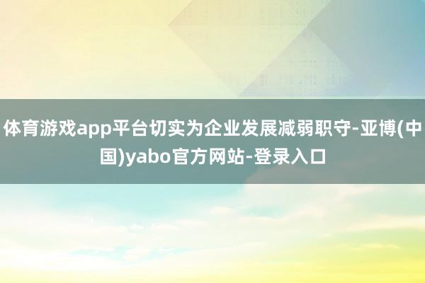 体育游戏app平台切实为企业发展减弱职守-亚博(中国)yabo官方网站-登录入口