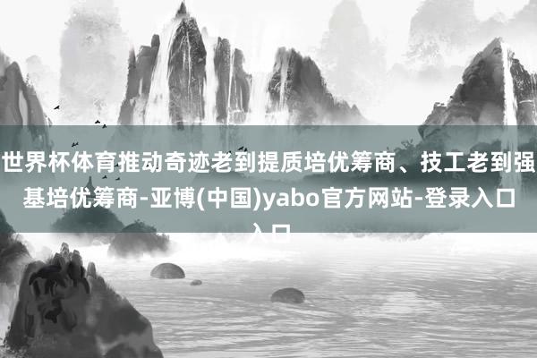 世界杯体育推动奇迹老到提质培优筹商、技工老到强基培优筹商-亚博(中国)yabo官方网站-登录入口