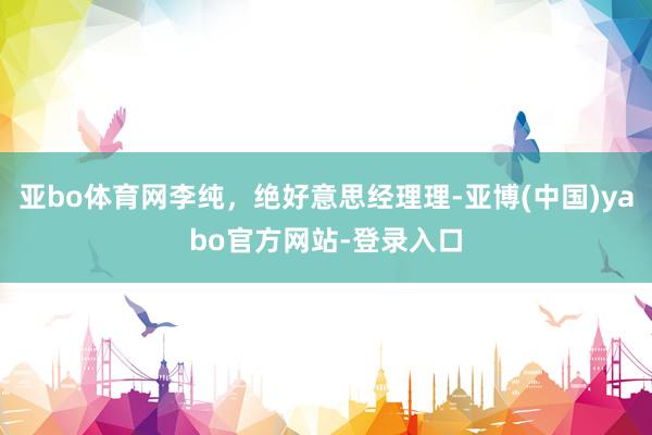 亚bo体育网李纯，绝好意思经理理-亚博(中国)yabo官方网站-登录入口