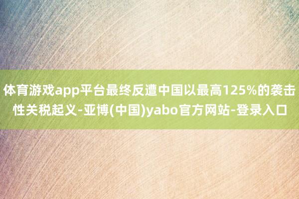 体育游戏app平台最终反遭中国以最高125%的袭击性关税起义-亚博(中国)yabo官方网站-登录入口
