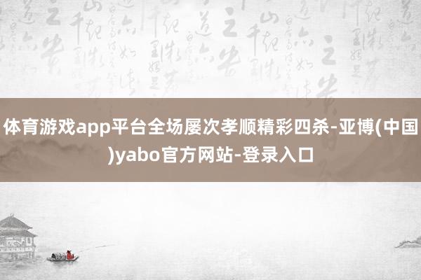 体育游戏app平台全场屡次孝顺精彩四杀-亚博(中国)yabo官方网站-登录入口