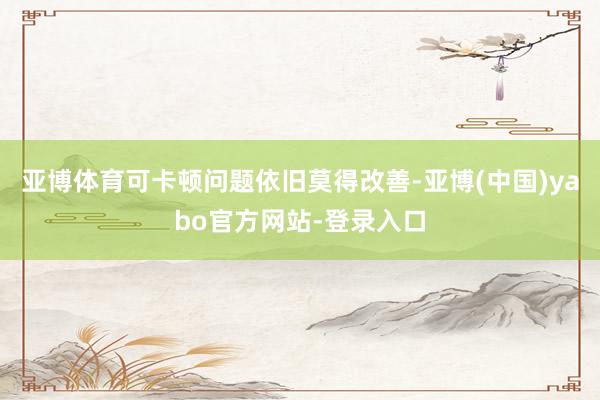 亚博体育可卡顿问题依旧莫得改善-亚博(中国)yabo官方网站-登录入口