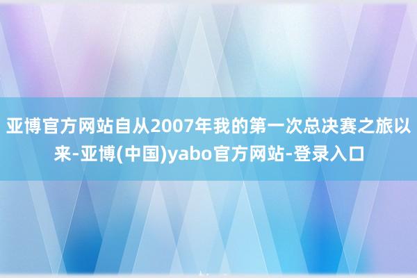 亚博官方网站自从2007年我的第一次总决赛之旅以来-亚博(中国)yabo官方网站-登录入口