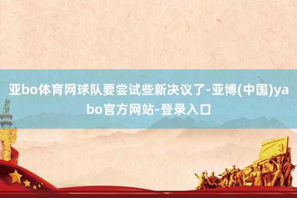 亚bo体育网球队要尝试些新决议了-亚博(中国)yabo官方网站-登录入口