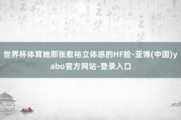 世界杯体育她那张敷裕立体感的HF脸-亚博(中国)yabo官方网站-登录入口