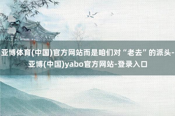 亚博体育(中国)官方网站而是咱们对“老去”的派头-亚博(中国)yabo官方网站-登录入口