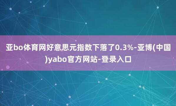 亚bo体育网好意思元指数下落了0.3%-亚博(中国)yabo官方网站-登录入口