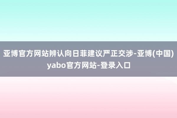 亚博官方网站辨认向日菲建议严正交涉-亚博(中国)yabo官方网站-登录入口