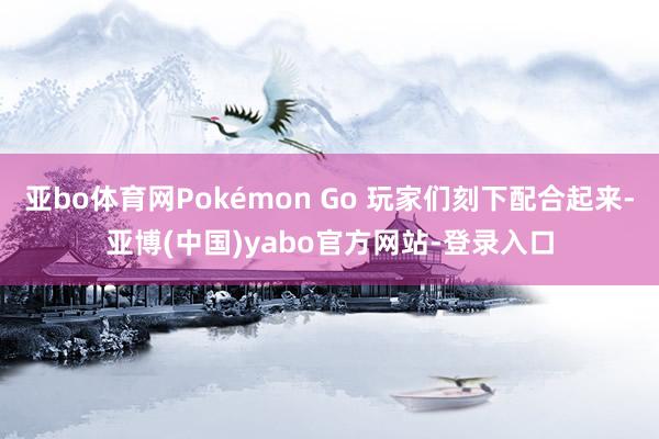 亚bo体育网Pokémon Go 玩家们刻下配合起来-亚博(中国)yabo官方网站-登录入口