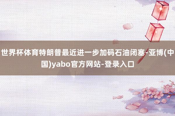 世界杯体育特朗普最近进一步加码石油闭塞-亚博(中国)yabo官方网站-登录入口