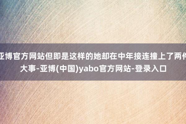亚博官方网站但即是这样的她却在中年接连撞上了两件大事-亚博(中国)yabo官方网站-登录入口
