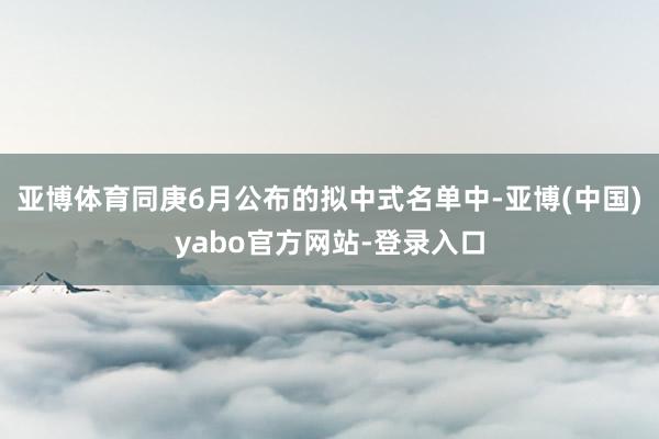 亚博体育同庚6月公布的拟中式名单中-亚博(中国)yabo官方网站-登录入口
