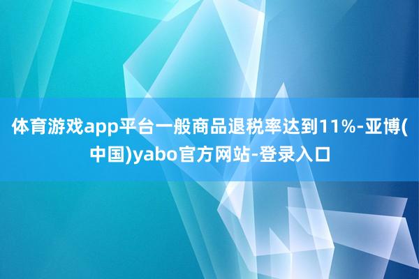 体育游戏app平台一般商品退税率达到11%-亚博(中国)yabo官方网站-登录入口
