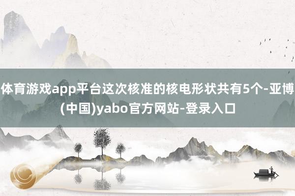 体育游戏app平台这次核准的核电形状共有5个-亚博(中国)yabo官方网站-登录入口