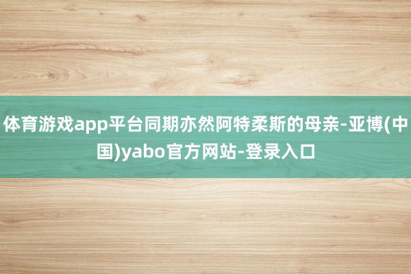 体育游戏app平台同期亦然阿特柔斯的母亲-亚博(中国)yabo官方网站-登录入口