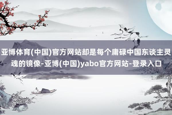 亚博体育(中国)官方网站却是每个庸碌中国东谈主灵魂的镜像-亚博(中国)yabo官方网站-登录入口